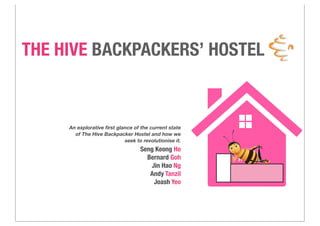 THE HIVE BACKPACKERS’ HOSTEL
An explorative ﬁrst glance of the current state
of The Hive Backpacker Hostel and how we
seek to revolutionise it.
Seng Keong Ho
Bernard Goh
Jin Hao Ng
Andy Tanzil
Joash Yeo
 