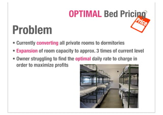 • Currently converting all private rooms to dormitories
• Expansion of room capacity to approx. 3 times of current level
• Owner struggling to ﬁnd the optimal daily rate to charge in
order to maximize proﬁts
OPTIMAL Bed Pricing
Problem
 