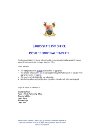 LAGOS STATE PPP OFFICE
PROJECT PROPOSAL TEMPLATE
This document outlines the format to be adhered to in developing the initial proposal (for concept
approval) to be submitted to the Lagos State PPP Office.
Please note that;
• The highlighted aspects (in blue) are to be filled as appropriate
• The format is not exhaustive and as such supplementary information should be provided in the
appropriate section as required.
• This page is not to be included in your submission
• Note that non-adherence to all the above instructions may adversely affect your proposal
Proposals should be submitted to:
Director-General
Public - Private Partnership Office
Governor’s Office
Lagos House
Alausa – Ikeja
Lagos State
Please note that submitting a proposal does not constitute a commitment on the part of
Lagos State Government to execute the project with the proponent. Proposals may be
subjected to Competition.
 