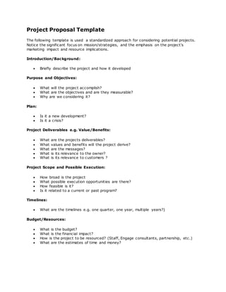 Project Proposal Template
The following template is used a standardized approach for considering potential projects.
Notice the significant focus on mission/strategies, and the emphasis on the project's
marketing impact and resource implications.
Introduction/Background:
 Briefly describe the project and how it developed
Purpose and Objectives:
 What will the project accomplish?
 What are the objectives and are they measurable?
 Why are we considering it?
Plan:
 Is it a new development?
 Is it a crisis?
Project Deliverables e.g. Value/Benefits:
 What are the projects deliverables?
 What values and benefits will the project derive?
 What are the messages?
 What is its relevance to the owner?
 What is its relevance to customers ?
Project Scope and Possible Execution:
 How broad is the project
 What possible execution opportunities are there?
 How feasible is it?
 Is it related to a current or past program?
Timelines:
 What are the timelines e.g. one quarter, one year, multiple years?)
Budget/Resources:
 What is the budget?
 What is the financial impact?
 How is the project to be resourced? (Staff, Engage consultants, partnership, etc.)
 What are the estimates of time and money?
 