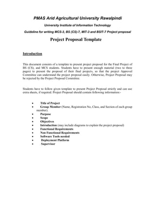PMAS Arid Agricultural University Rawalpindi
University Institute of Information Technology
Guideline for writing MCS-3, BS (CS)-7, MIT-3 and BSIT-7 Project proposal

Project Proposal Template
Introduction
This document consists of a template to present project proposal for the Final Project of
BS (CS), and MCS students. Students have to present enough material (two to three
pages) to present the proposal of their final projects, so that the project Approval
Committee can understand the project proposal easily. Otherwise, Project Proposal may
be rejected by the Project Proposal Committee.

Students have to follow given template to present Project Proposal strictly and can use
extra sheets, if required. Project Proposal should contain following information:











Title of Project
Group Member (Name, Registration No, Class, and Section of each group
member).
Purpose
Scope
Objectives
Introduction (may include diagrams to explain the project proposal)
Functional Requirements
Non Functional Requirements
Software Tools needed
Deployment Platform
Supervisor

 
