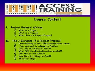 Course Content
I. Project Proposal Writing
1) What is a Project
2) What is a Proposal
3) What than is a Project Proposal
II. The 7 Elements of a Project Proposal
1) Understanding of the Clients/beneficiaries Needs
2) Your approach to solving the Problem
3) How Long is it Going to Take??
4) What Will the Clients/Beneficiaries Get??
5) Who Will Do the Work??
6) How Much is it Going to Cost??
7) The Next Steps
 