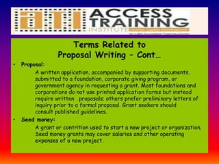 Terms Related to
Proposal Writing – Cont…
• Proposal:
A written application, accompanied by supporting documents,
submitted to a foundation, corporate giving program, or
government agency in requesting a grant. Most foundations and
corporations do not use printed application forms but instead
require written proposals; others prefer preliminary letters of
inquiry prior to a formal proposal. Grant seekers should
consult published guidelines.
• Seed money:
A grant or contrition used to start a new project or organization.
Seed money grants may cover salaries and other operating
expenses of a new project.
 