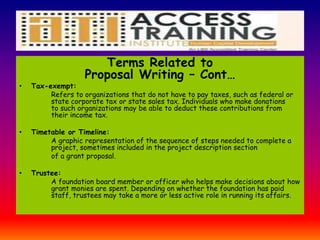 Terms Related to
Proposal Writing – Cont…
• Tax-exempt:
Refers to organizations that do not have to pay taxes, such as federal or
state corporate tax or state sales tax. Individuals who make donations
to such organizations may be able to deduct these contributions from
their income tax.
• Timetable or Timeline:
A graphic representation of the sequence of steps needed to complete a
project, sometimes included in the project description section
of a grant proposal.
• Trustee:
A foundation board member or officer who helps make decisions about how
grant monies are spent. Depending on whether the foundation has paid
staff, trustees may take a more or less active role in running its affairs.
 
