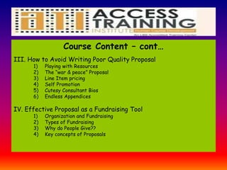 Course Content – cont…
III. How to Avoid Writing Poor Quality Proposal
1) Playing with Resources
2) The “war & peace” Proposal
3) Line Item pricing
4) Self Promotion
5) Cutesy Consultant Bios
6) Endless Appendices
IV. Effective Proposal as a Fundraising Tool
1) Organization and Fundraising
2) Types of Fundraising
3) Why do People Give??
4) Key concepts of Proposals
 