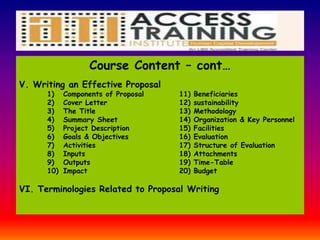 Course Content – cont…
V. Writing an Effective Proposal
1) Components of Proposal 11) Beneficiaries
2) Cover Letter 12) sustainability
3) The Title 13) Methodology
4) Summary Sheet 14) Organization & Key Personnel
5) Project Description 15) Facilities
6) Goals & Objectives 16) Evaluation
7) Activities 17) Structure of Evaluation
8) Inputs 18) Attachments
9) Outputs 19) Time-Table
10) Impact 20) Budget
VI. Terminologies Related to Proposal Writing
 