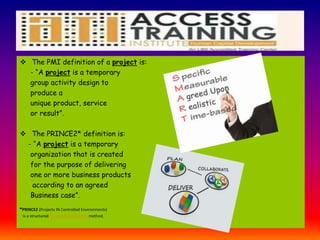  The PMI definition of a project is:
- “A project is a temporary
group activity design to
produce a
unique product, service
or result”.
 The PRINCE2* definition is:
- “A project is a temporary
organization that is created
for the purpose of delivering
one or more business products
according to an agreed
Business case”.
*PRINCE2 (Projects IN Controlled Environments)
is a structured project management method.
 