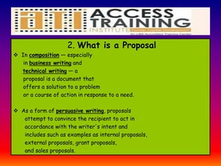 2. What is a Proposal
 In composition — especially
in business writing and
technical writing — a
proposal is a document that
offers a solution to a problem
or a course of action in response to a need.
 As a form of persuasive writing, proposals
attempt to convince the recipient to act in
accordance with the writer's intent and
includes such as examples as internal proposals,
external proposals, grant proposals,
and sales proposals.
 