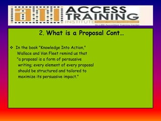 2. What is a Proposal Cont…
 In the book "Knowledge Into Action,"
Wallace and Van Fleet remind us that
"a proposal is a form of persuasive
writing; every element of every proposal
should be structured and tailored to
maximize its persuasive impact."
 