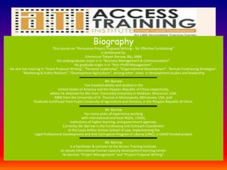 Biography
This course on “Persuasive Project Proposal Writing – for Effective Fundraising”
is developed by:
Emmanuel Tokpah Barrow, BSc, MBA
His undergraduate major is in “Business Management & Communication”.
His graduate major is in “Non-Profit Management”.
He also has training in “Grant Proposal Writing”, “Personal Leadership”, “Organizational Development”, “Annual Fundraising Strategies”,
“Marketing & Public Relation”, “Development Agriculture”, among other areas in development studies and leadership
Mr. Barrow
has traveled widely and studied in the
United States of America and the Peoples Republic of China respectively,
where he obtained his BSc from ‘Concordia University in Madison, Wisconsin, USA;
MBA from the University of St. Thomas in Minneapolis, Minnesota, USA, and
Graduate Certificate from Fujian University of Agriculture and Forestry, in the Peoples Republic of China.
Mr. Barrow
has many years of experience working
with international and local NGOs, USAID,
institutions of higher learning, and government agencies.
Currently, Mr. Barrow is the Fundraising and Outreach Coordinator
at the Louis Arthur Grimes School of Law, implementing the
Legal Professional Development and Anti-Corruption Program in Liberia (LPAC), a USAID funded project
Mr. Barrow
is a Facilitator & Lecturer at the Access Training Institute,
an astute international human capacity development learning center.
He teaches “Project Management” and “Project Proposal Writing”.
 