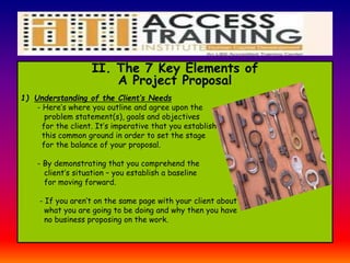 II. The 7 Key Elements of
A Project Proposal
1) Understanding of the Client’s Needs
- Here’s where you outline and agree upon the
problem statement(s), goals and objectives
for the client. It’s imperative that you establish
this common ground in order to set the stage
for the balance of your proposal.
- By demonstrating that you comprehend the
client’s situation – you establish a baseline
for moving forward.
- If you aren’t on the same page with your client about
what you are going to be doing and why then you have
no business proposing on the work.
 