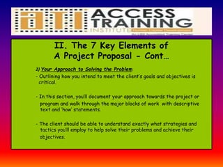 II. The 7 Key Elements of
A Project Proposal - Cont…
2) Your Approach to Solving the Problem
- Outlining how you intend to meet the client’s goals and objectives is
critical.
- In this section, you’ll document your approach towards the project or
program and walk through the major blocks of work with descriptive
text and ‘how’ statements.
- The client should be able to understand exactly what strategies and
tactics you’ll employ to help solve their problems and achieve their
objectives.
 