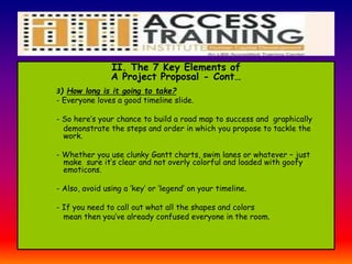 II. The 7 Key Elements of
A Project Proposal - Cont…
3) How long is it going to take?
- Everyone loves a good timeline slide.
- So here’s your chance to build a road map to success and graphically
demonstrate the steps and order in which you propose to tackle the
work.
- Whether you use clunky Gantt charts, swim lanes or whatever – just
make sure it’s clear and not overly colorful and loaded with goofy
emoticons.
- Also, avoid using a ‘key’ or ‘legend’ on your timeline.
- If you need to call out what all the shapes and colors
mean then you’ve already confused everyone in the room.
 