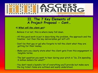 II. The 7 Key Elements of
A Project Proposal - Cont…
4) What will the client get?
- Believe it or not, this is where many fall down.
- All this good work is put in describing the problem, the approach and the
timeline – but then the key deliverables get left off.
- Don’t be that guy or gal who forgets to tell the client what they are
getting for their money.
- Make sure you clearly state what the client gets from this engagement in
tangible terms.
- The last question you want to hear during your pitch is “So, I’m spending
X million dollars for what?”
- You don’t need a laundry list of everything you’ll provide but make sure
the big ticket items are outlined and easily understood.
 