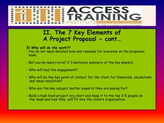 II. The 7 Key Elements of
A Project Proposal - cont…
5) Who will do the work??
- You do not need detailed bios and resumes for everyone on the proposed
team.
- But you do need a brief 2-3 sentence summary of the key players.
- Who will lead the engagement?
- Who will be the key point of contact for the client for financials, escalations
and issue resolution?
- Who are the key subject matter experts they are paying for?
- Build a high level project org chart and keep it to the top 3-5 people on
the team and how they will fit into the client’s organization.
 