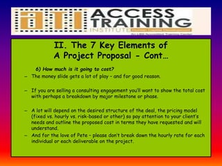 II. The 7 Key Elements of
A Project Proposal - Cont…
6) How much is it going to cost?
– The money slide gets a lot of play – and for good reason.
– If you are selling a consulting engagement you’ll want to show the total cost
with perhaps a breakdown by major milestone or phase.
– A lot will depend on the desired structure of the deal, the pricing model
(fixed vs. hourly vs. risk-based or other) so pay attention to your client’s
needs and outline the proposed cost in terms they have requested and will
understand.
– And for the love of Pete – please don’t break down the hourly rate for each
individual or each deliverable on the project.
 