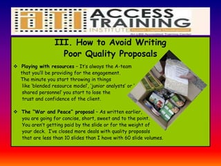 III. How to Avoid Writing
Poor Quality Proposals
 Playing with resources – It’s always the A-team
that you’ll be providing for the engagement.
The minute you start throwing in things
like ‘blended resource model’, ‘junior analysts’ or ‘
shared personnel’ you start to lose the
trust and confidence of the client.
 The “War and Peace” proposal – As written earlier,
you are going for concise, short, sweet and to the point.
You aren’t getting paid by the slide or for the weight of
your deck. I’ve closed more deals with quality proposals
that are less than 10 slides than I have with 60 slide volumes.
 