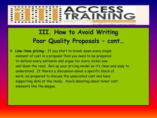 III. How to Avoid Writing
Poor Quality Proposals – cont…
 Line-item pricing – If you start to break down every single
element of cost in a proposal then you need to be prepared
to defend every estimate and argue for every nickel now
and down the road. Boil up your pricing model so it’s clean and easy to
understand. If there’s a discussion about a specific block of
work, be prepared to discuss the associated cost and have
supporting data at the ready. Avoid debating about minor cost
elements like the plague.
 