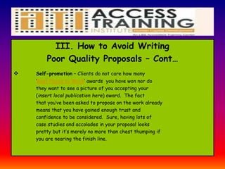 I
III. How to Avoid Writing
Poor Quality Proposals – Cont…
 Self-promotion – Clients do not care how many
‘Best Places to Work’ awards you have won nor do
they want to see a picture of you accepting your
(insert local publication here) award. The fact
that you’ve been asked to propose on the work already
means that you have gained enough trust and
confidence to be considered. Sure, having lots of
case studies and accolades in your proposal looks
pretty but it’s merely no more than chest thumping if
you are nearing the finish line.
 