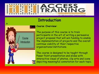 Introduction

Course Overview:
The purpose of this course is to train
participants in the art of writing a persuasive
project proposal that will win funding to enable
the implementation of projects and the overall
continue viability of their respective
organizations/institutions.
The course is designed to be taught through
Power Point presentation and slides with
interactive visual of photos, clip arts and icons
depicting meaningful connotation for each topic.
 