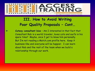 III. How to Avoid Writing
Poor Quality Proposals – Cont…
 Cutesy consultant bios – Am I interested in that fact that
Consultant Rob is a world traveler, loves cats and surfs in his
spare time? Maybe, once I get to know him personally.
But I’m not reading a Match.com profile here. Keep it
business-like and everyone will be happier. I can learn
about Rob and the rest of the team when we build a
relationship through our work.
 