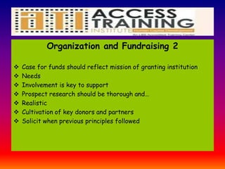 Organization and Fundraising 2
 Case for funds should reflect mission of granting institution
 Needs
 Involvement is key to support
 Prospect research should be thorough and…
 Realistic
 Cultivation of key donors and partners
 Solicit when previous principles followed
 