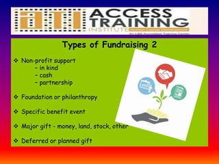 Types of Fundraising 2
 Non-profit support
– in kind
– cash
– partnership
 Foundation or philanthropy
 Specific benefit event
 Major gift - money, land, stock, other
 Deferred or planned gift
 
