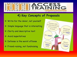 4) Key Concepts of Proposals
 Write for the donor, not yourself
 Simple language that is interesting
 Clarity and descriptive text
 Avoid superlatives
 Defense is the worst offense
 Friend-raising, not fundraising
 