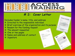 # 2: Cover Letter
Includes funder's name, title, and address
 Directed to the responsible individual
 Brief overview of the organization and its purpose
 Reason for the funding request
 The amount requested
 One or two pages
 Name and address of contact
 Signature
 