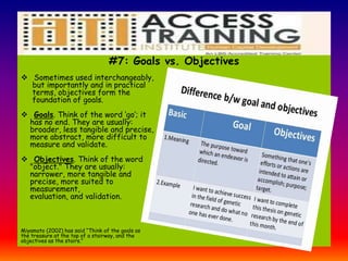 #7: Goals vs. Objectives
 Sometimes used interchangeably,
but importantly and in practical
terms, objectives form the
foundation of goals.
 Goals. Think of the word ‘go’; it
has no end. They are usually:
broader, less tangible and precise,
more abstract, more difficult to
measure and validate.
 Objectives. Think of the word
"object." They are usually:
narrower, more tangible and
precise, more suited to
measurement,
evaluation, and validation.
Miyamoto (2002) has said “Think of the goals as
the treasure at the top of a stairway, and the
objectives as the stairs.”
 
