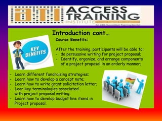 Learn
Introduction cont…
Course Benefits:
After the training, participants will be able to:
- do persuasive writing for project proposal;
- Identify, organize, and arrange components
of a project proposal in an orderly manner;
- Learn different fundraising strategies;
- Learn how to develop a concept note;
- Learn how to write grant solicitation letter;
- Lear key terminologies associated
with project proposal writing.
- Learn how to develop budget line items in
Project proposal.
 