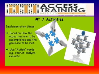 #: 7 Activities
Implementation Steps
 Focus on How the
objectives are to be
accomplished and the
goals are to be met.
 Use “Action” words,
e.g., recruit, analyze,
evaluate
 
