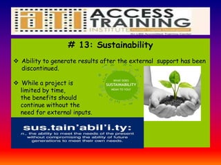# 13: Sustainability
 Ability to generate results after the external support has been
discontinued.
 While a project is
limited by time,
the benefits should
continue without the
need for external inputs.
 