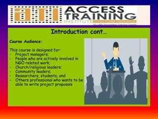 Introduction cont…
Course Audience:
This course is designed for:
- Project managers;
- People who are actively involved in
NGO related work;
- Church/religious leaders;
- Community leaders;
- Researchers, students, and
- Others professional who wants to be
able to write project proposals
 