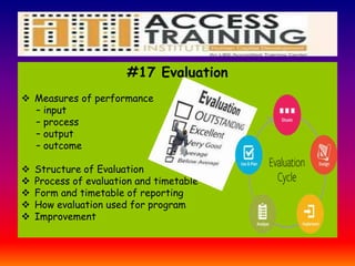 #17 Evaluation
 Measures of performance
– input
– process
– output
– outcome
 Structure of Evaluation
 Process of evaluation and timetable
 Form and timetable of reporting
 How evaluation used for program
 Improvement
 