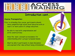Introduction cont…
Course Prerequisites:
Prior to attending this course, participants should:
- Have completed high school level education with at
least 2 or more years of college education;
- Be able to read with comprehension and
write constructively;
- Know the basic concepts as necessary for
understanding what a project proposal means;
- Must be able to participate in class discussion
and express h/her idea without being intimidated;
 