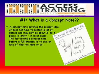 #1: What is a Concept Note??
 A concept note outlines the project idea.
It does not have to contain a lot of
details and may only be about 2 to 3
pages in length – in most cases.
The for writing a concept note
before a full proposal is to give an
idea of what we hope to do
 