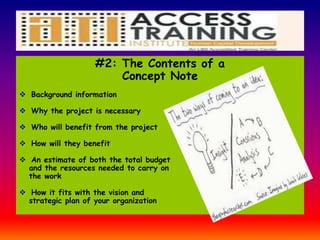 #2: The Contents of a
Concept Note
 Background information
 Why the project is necessary
 Who will benefit from the project
 How will they benefit
 An estimate of both the total budget
and the resources needed to carry on
the work
 How it fits with the vision and
strategic plan of your organization
 