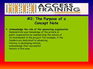 #2: The Purpose of a
Concept Note
 Acknowledge the role of the sponsoring organization
Demonstrate your knowledge of the private or
public organization by summarizing the nature of
its involvement in the project. For example, if the
funders are dedicated to advancing
literacy in developing nations,
acknowledge their successful
history in this area.
 