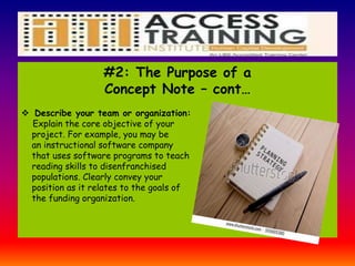 #2: The Purpose of a
Concept Note – cont…
 Describe your team or organization:
Explain the core objective of your
project. For example, you may be
an instructional software company
that uses software programs to teach
reading skills to disenfranchised
populations. Clearly convey your
position as it relates to the goals of
the funding organization.
 
