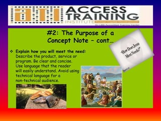 #2: The Purpose of a
Concept Note – cont…
 Explain how you will meet the need:
Describe the product, service or
program. Be clear and concise.
Use language that the reader
will easily understand. Avoid using
technical language for a
non-technical audience.
 