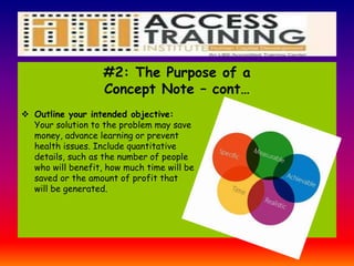 #2: The Purpose of a
Concept Note – cont…
 Outline your intended objective:
Your solution to the problem may save
money, advance learning or prevent
health issues. Include quantitative
details, such as the number of people
who will benefit, how much time will be
saved or the amount of profit that
will be generated.
 