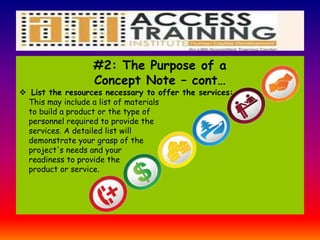 #2: The Purpose of a
Concept Note – cont…
 List the resources necessary to offer the services:
This may include a list of materials
to build a product or the type of
personnel required to provide the
services. A detailed list will
demonstrate your grasp of the
project's needs and your
readiness to provide the
product or service.
 