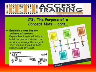 #2: The Purpose of a
Concept Note – cont…
 Establish a time line for
delivery of services:
Explain how long it will take to
build the product, deliver the
service or manage the project.
The time line should be both
realistic and efficient.
 