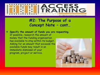 #2: The Purpose of a
Concept Note – cont…
 Specify the amount of funds you are requesting.
If possible, research the amount of
money that the funding organization
has available to stay within its budget.
Asking for an amount that exceeds the
available funds may result in an
immediate dismissal of your
program, project or service.
 