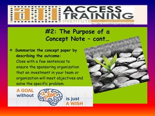 #2: The Purpose of a
Concept Note – cont…
 Summarize the concept paper by
describing the outcome:
Close with a few sentences to
ensure the sponsoring organization
that an investment in your team or
organization will meet objectives and
solve the specific problem.
 