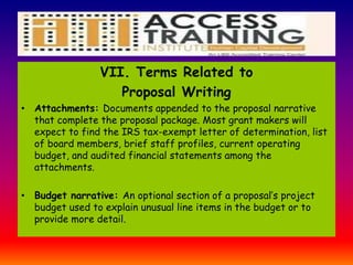 VII. Terms Related to
Proposal Writing
• Attachments: Documents appended to the proposal narrative
that complete the proposal package. Most grant makers will
expect to find the IRS tax-exempt letter of determination, list
of board members, brief staff profiles, current operating
budget, and audited financial statements among the
attachments.
• Budget narrative: An optional section of a proposal’s project
budget used to explain unusual line items in the budget or to
provide more detail.
 
