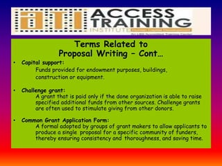 Terms Related to
Proposal Writing – Cont…
• Capital support:
Funds provided for endowment purposes, buildings,
construction or equipment.
• Challenge grant:
A grant that is paid only if the done organization is able to raise
specified additional funds from other sources. Challenge grants
are often used to stimulate giving from other donors.
• Common Grant Application Form:
A formal adopted by groups of grant makers to allow applicants to
produce a single proposal for a specific community of funders,
thereby ensuring consistency and thoroughness, and saving time.
 