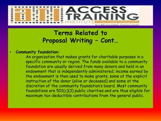 Terms Related to
Proposal Writing – Cont…
• Community foundation:
An organization that makes grants for charitable purposes in a
specific community or region. The funds available to a community
foundation are usually derived from many donors and held in an
endowment that is independently administered; income earned by
the endowment is then used to make grants, some at the explicit
instruction of the donor (alive or deceased) and some at the
discretion of the community foundation’s board. Most community
foundations are 501(c)(3) public charities and are thus eligible for
maximum tax-deductible contributions from the general public.
 