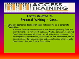 Terms Related to
Proposal Writing – Cont…
• Company-sponsored foundation (also referred to as a corporate
foundation):
A private foundation whose assets are derived primarily from the
contributions of a for-profit business. While a company-sponsored
foundation many maintain close ties with its parent company, it is
an independent organization, often with its own endowment, and as
such is subject to the same rules and regulations as other private
foundations. See also Private foundation.
 